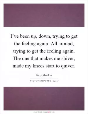 I’ve been up, down, trying to get the feeling again. All around, trying to get the feeling again. The one that makes me shiver, made my knees start to quiver Picture Quote #1