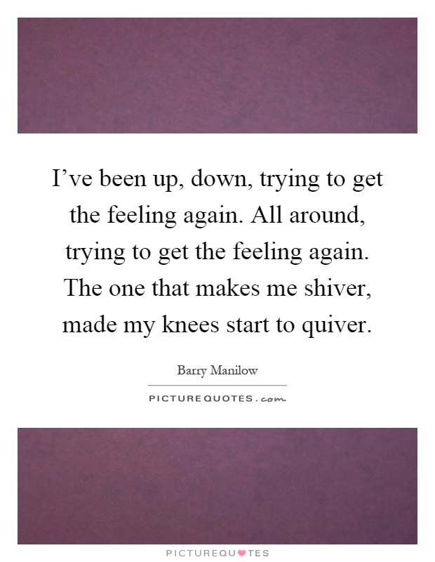 I've been up, down, trying to get the feeling again. All around, trying to get the feeling again. The one that makes me shiver, made my knees start to quiver Picture Quote #1