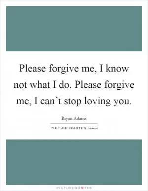 Please forgive me, I know not what I do. Please forgive me, I can’t stop loving you Picture Quote #1