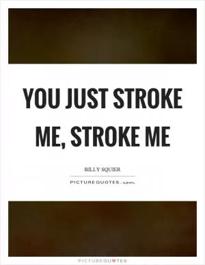 You just stroke me, stroke me Picture Quote #1