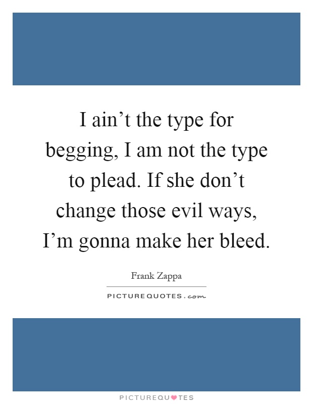 I ain't the type for begging, I am not the type to plead. If she don't change those evil ways, I'm gonna make her bleed Picture Quote #1