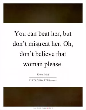 You can beat her, but don’t mistreat her. Oh, don’t believe that woman please Picture Quote #1
