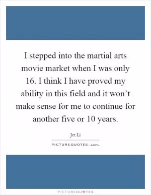 I stepped into the martial arts movie market when I was only 16. I think I have proved my ability in this field and it won’t make sense for me to continue for another five or 10 years Picture Quote #1