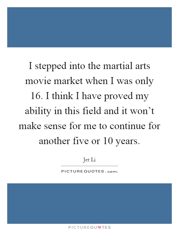 I stepped into the martial arts movie market when I was only 16. I think I have proved my ability in this field and it won't make sense for me to continue for another five or 10 years Picture Quote #1