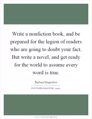 Write a nonfiction book, and be prepared for the legion of readers who are going to doubt your fact. But write a novel, and get ready for the world to assume every word is true Picture Quote #1