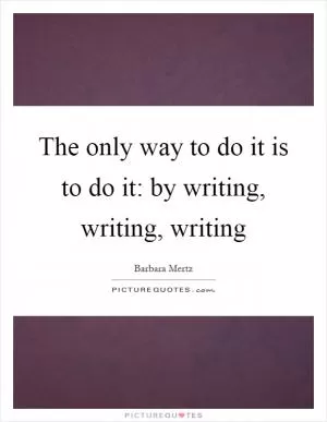 The only way to do it is to do it: by writing, writing, writing Picture Quote #1