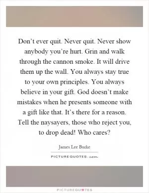 Don’t ever quit. Never quit. Never show anybody you’re hurt. Grin and walk through the cannon smoke. It will drive them up the wall. You always stay true to your own principles. You always believe in your gift. God doesn’t make mistakes when he presents someone with a gift like that. It’s there for a reason. Tell the naysayers, those who reject you, to drop dead! Who cares? Picture Quote #1