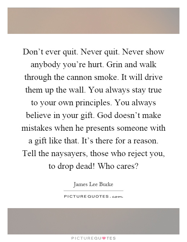Don't ever quit. Never quit. Never show anybody you're hurt. Grin and walk through the cannon smoke. It will drive them up the wall. You always stay true to your own principles. You always believe in your gift. God doesn't make mistakes when he presents someone with a gift like that. It's there for a reason. Tell the naysayers, those who reject you, to drop dead! Who cares? Picture Quote #1