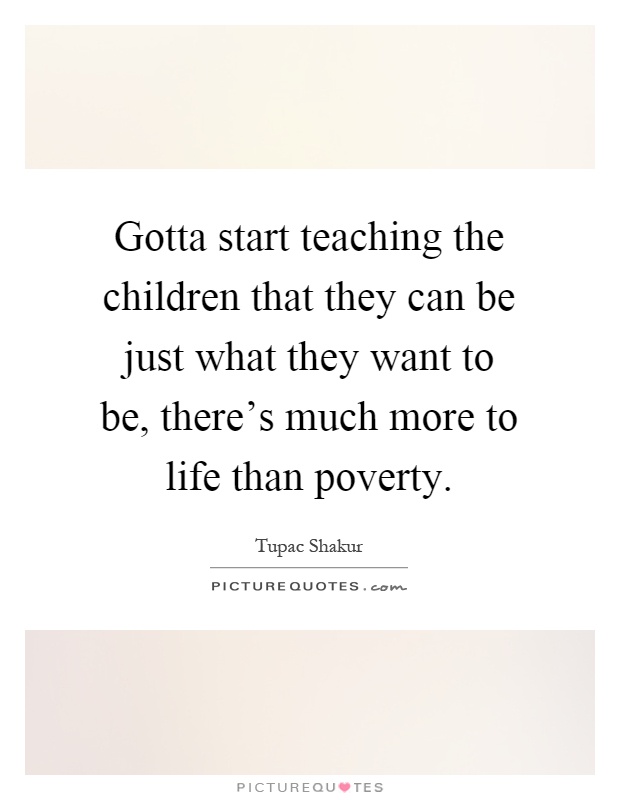 Gotta start teaching the children that they can be just what they want to be, there's much more to life than poverty Picture Quote #1