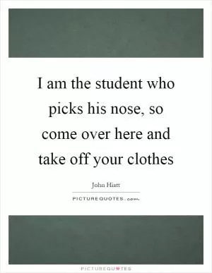 I am the student who picks his nose, so come over here and take off your clothes Picture Quote #1