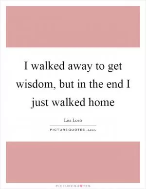 I walked away to get wisdom, but in the end I just walked home Picture Quote #1