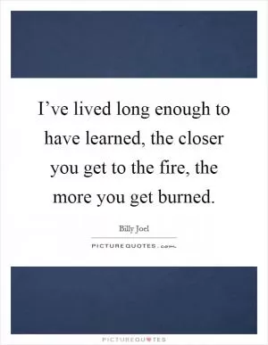I’ve lived long enough to have learned, the closer you get to the fire, the more you get burned Picture Quote #1