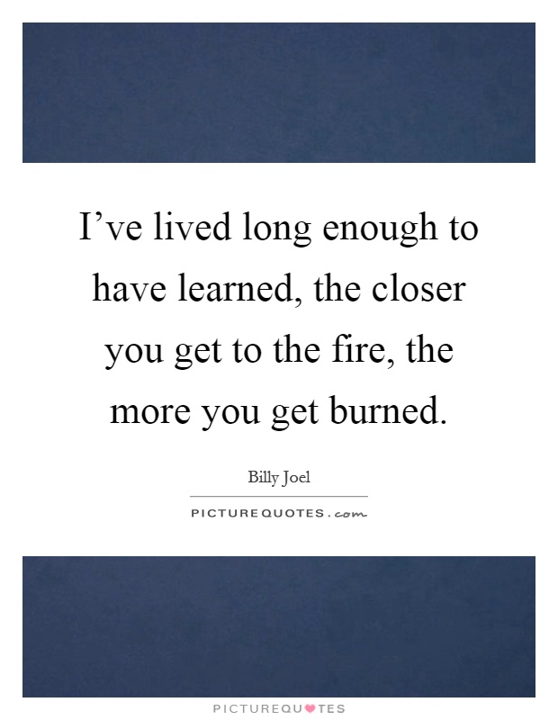 I've lived long enough to have learned, the closer you get to the fire, the more you get burned Picture Quote #1
