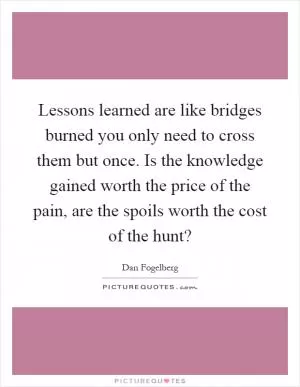 Lessons learned are like bridges burned you only need to cross them but once. Is the knowledge gained worth the price of the pain, are the spoils worth the cost of the hunt? Picture Quote #1