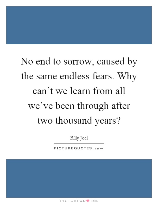 No end to sorrow, caused by the same endless fears. Why can't we learn from all we've been through after two thousand years? Picture Quote #1