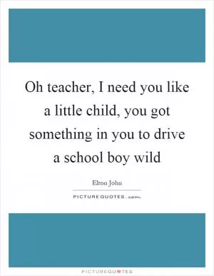 Oh teacher, I need you like a little child, you got something in you to drive a school boy wild Picture Quote #1