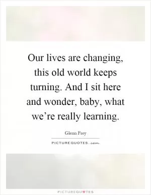 Our lives are changing, this old world keeps turning. And I sit here and wonder, baby, what we’re really learning Picture Quote #1