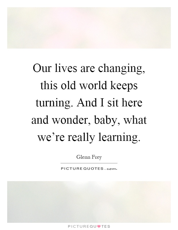 Our lives are changing, this old world keeps turning. And I sit here and wonder, baby, what we're really learning Picture Quote #1