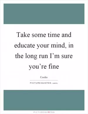 Take some time and educate your mind, in the long run I’m sure you’re fine Picture Quote #1