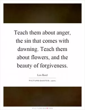 Teach them about anger, the sin that comes with dawning. Teach them about flowers, and the beauty of forgiveness Picture Quote #1
