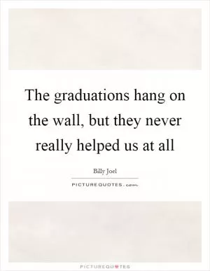 The graduations hang on the wall, but they never really helped us at all Picture Quote #1