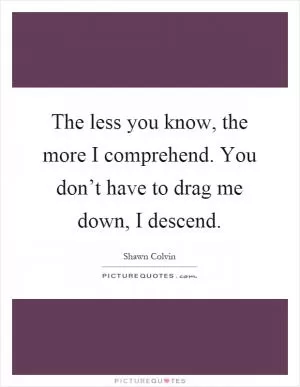 The less you know, the more I comprehend. You don’t have to drag me down, I descend Picture Quote #1