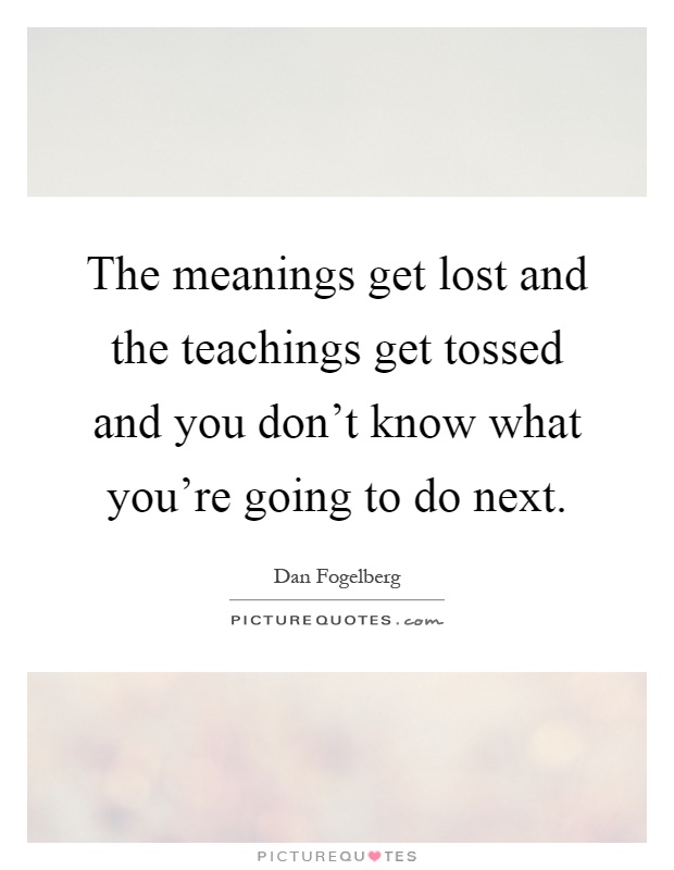 The meanings get lost and the teachings get tossed and you don't know what you're going to do next Picture Quote #1