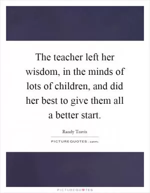 The teacher left her wisdom, in the minds of lots of children, and did her best to give them all a better start Picture Quote #1