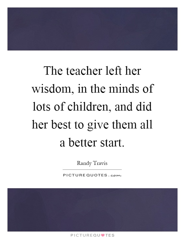 The teacher left her wisdom, in the minds of lots of children, and did her best to give them all a better start Picture Quote #1