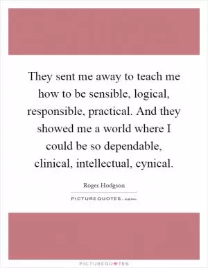They sent me away to teach me how to be sensible, logical, responsible, practical. And they showed me a world where I could be so dependable, clinical, intellectual, cynical Picture Quote #1
