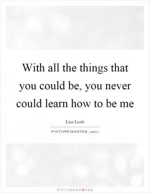 With all the things that you could be, you never could learn how to be me Picture Quote #1