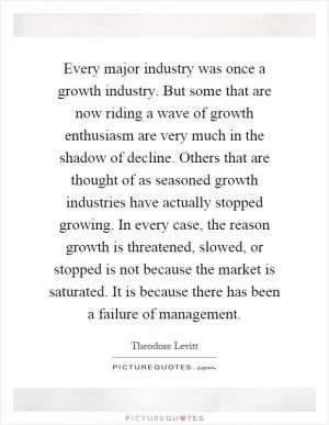 Every major industry was once a growth industry. But some that are now riding a wave of growth enthusiasm are very much in the shadow of decline. Others that are thought of as seasoned growth industries have actually stopped growing. In every case, the reason growth is threatened, slowed, or stopped is not because the market is saturated. It is because there has been a failure of management Picture Quote #1