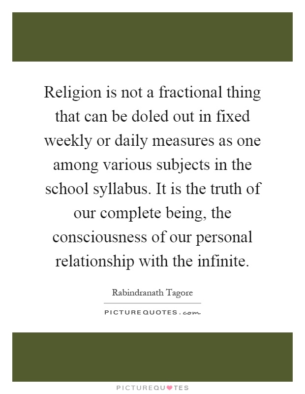 Religion is not a fractional thing that can be doled out in fixed weekly or daily measures as one among various subjects in the school syllabus. It is the truth of our complete being, the consciousness of our personal relationship with the infinite Picture Quote #1