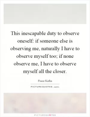 This inescapable duty to observe oneself: if someone else is observing me, naturally I have to observe myself too; if none observe me, I have to observe myself all the closer Picture Quote #1