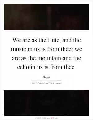 We are as the flute, and the music in us is from thee; we are as the mountain and the echo in us is from thee Picture Quote #1