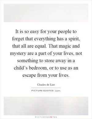 It is so easy for your people to forget that everything has a spirit, that all are equal. That magic and mystery are a part of your lives, not something to store away in a child’s bedroom, or to use as an escape from your lives Picture Quote #1