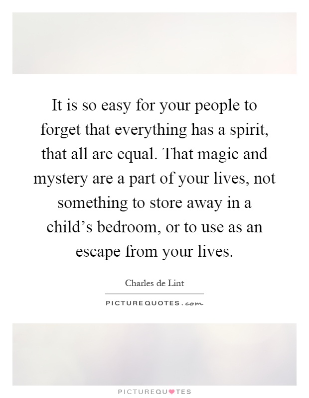 It is so easy for your people to forget that everything has a spirit, that all are equal. That magic and mystery are a part of your lives, not something to store away in a child's bedroom, or to use as an escape from your lives Picture Quote #1