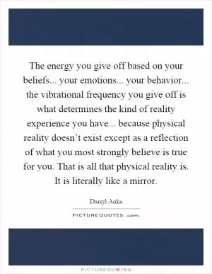 The energy you give off based on your beliefs... your emotions... your behavior... the vibrational frequency you give off is what determines the kind of reality experience you have... because physical reality doesn’t exist except as a reflection of what you most strongly believe is true for you. That is all that physical reality is. It is literally like a mirror Picture Quote #1