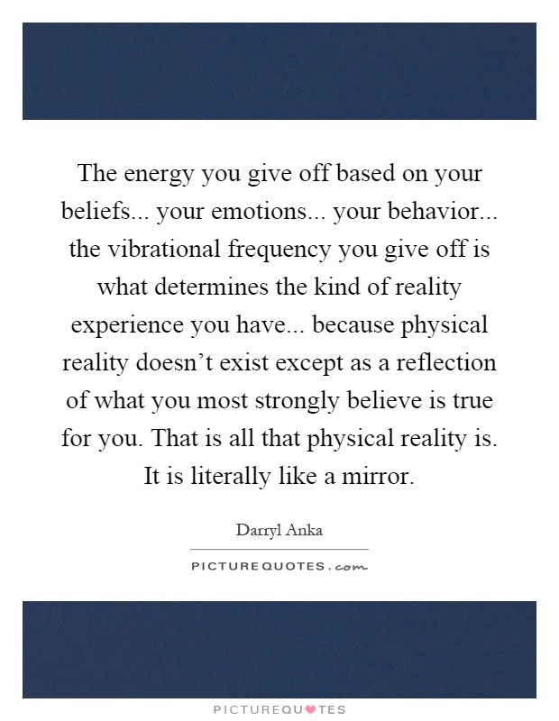 The energy you give off based on your beliefs... your emotions... your behavior... the vibrational frequency you give off is what determines the kind of reality experience you have... because physical reality doesn't exist except as a reflection of what you most strongly believe is true for you. That is all that physical reality is. It is literally like a mirror Picture Quote #1