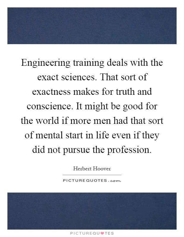 Engineering training deals with the exact sciences. That sort of exactness makes for truth and conscience. It might be good for the world if more men had that sort of mental start in life even if they did not pursue the profession Picture Quote #1