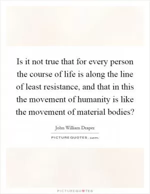 Is it not true that for every person the course of life is along the line of least resistance, and that in this the movement of humanity is like the movement of material bodies? Picture Quote #1