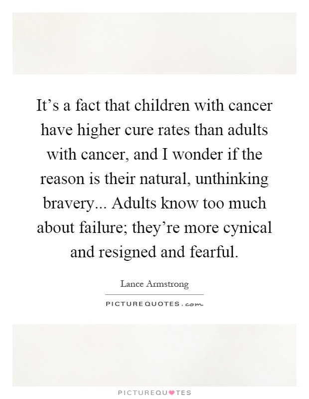 It's a fact that children with cancer have higher cure rates than adults with cancer, and I wonder if the reason is their natural, unthinking bravery... Adults know too much about failure; they're more cynical and resigned and fearful Picture Quote #1