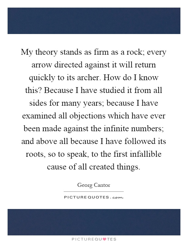 My theory stands as firm as a rock; every arrow directed against it will return quickly to its archer. How do I know this? Because I have studied it from all sides for many years; because I have examined all objections which have ever been made against the infinite numbers; and above all because I have followed its roots, so to speak, to the first infallible cause of all created things Picture Quote #1