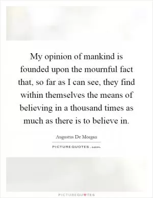 My opinion of mankind is founded upon the mournful fact that, so far as I can see, they find within themselves the means of believing in a thousand times as much as there is to believe in Picture Quote #1