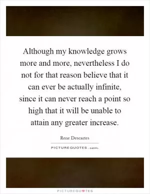 Although my knowledge grows more and more, nevertheless I do not for that reason believe that it can ever be actually infinite, since it can never reach a point so high that it will be unable to attain any greater increase Picture Quote #1
