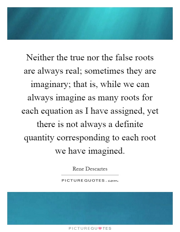 Neither the true nor the false roots are always real; sometimes they are imaginary; that is, while we can always imagine as many roots for each equation as I have assigned, yet there is not always a definite quantity corresponding to each root we have imagined Picture Quote #1