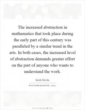 The increased abstraction in mathematics that took place during the early part of this century was paralleled by a similar trend in the arts. In both cases, the increased level of abstraction demands greater effort on the part of anyone who wants to understand the work Picture Quote #1