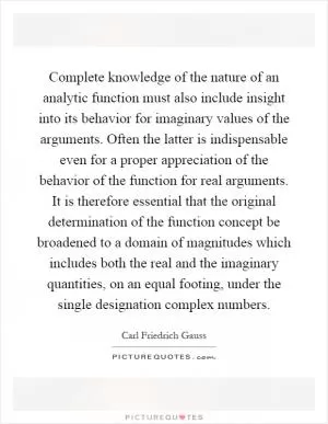 Complete knowledge of the nature of an analytic function must also include insight into its behavior for imaginary values of the arguments. Often the latter is indispensable even for a proper appreciation of the behavior of the function for real arguments. It is therefore essential that the original determination of the function concept be broadened to a domain of magnitudes which includes both the real and the imaginary quantities, on an equal footing, under the single designation complex numbers Picture Quote #1