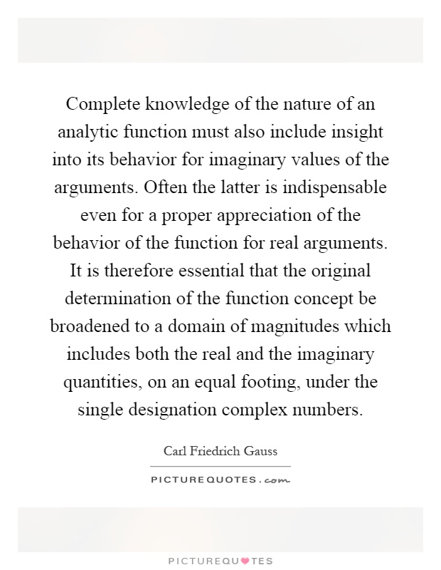 Complete knowledge of the nature of an analytic function must also include insight into its behavior for imaginary values of the arguments. Often the latter is indispensable even for a proper appreciation of the behavior of the function for real arguments. It is therefore essential that the original determination of the function concept be broadened to a domain of magnitudes which includes both the real and the imaginary quantities, on an equal footing, under the single designation complex numbers Picture Quote #1