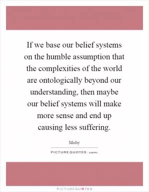 If we base our belief systems on the humble assumption that the complexities of the world are ontologically beyond our understanding, then maybe our belief systems will make more sense and end up causing less suffering Picture Quote #1